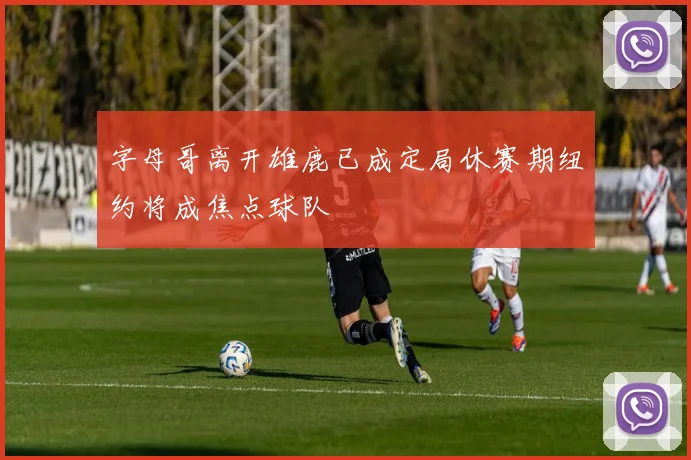 字母哥离开雄鹿已成定局休赛期纽约将成焦点球队