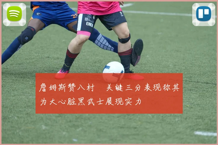 詹姆斯赞八村塁关键三分表现称其为大心脏黑武士展现实力
