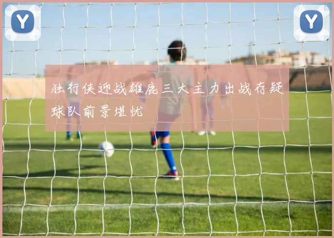 独行侠迎战雄鹿三大主力出战存疑球队前景堪忧