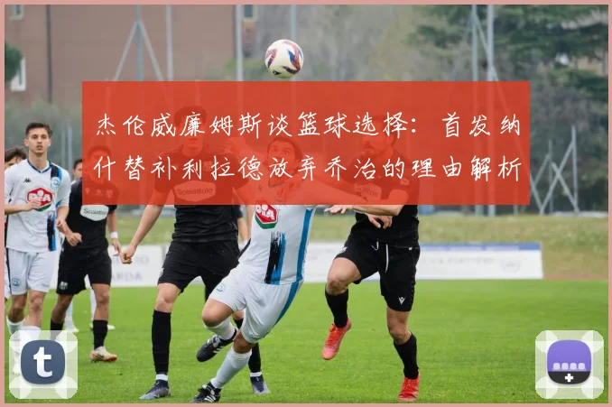杰伦威廉姆斯谈篮球选择：首发纳什替补利拉德放弃乔治的理由解析