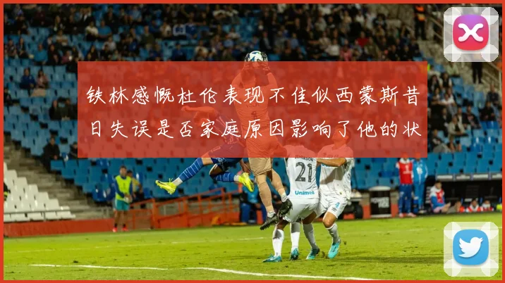 铁林感慨杜伦表现不佳似西蒙斯昔日失误是否家庭原因影响了他的状态