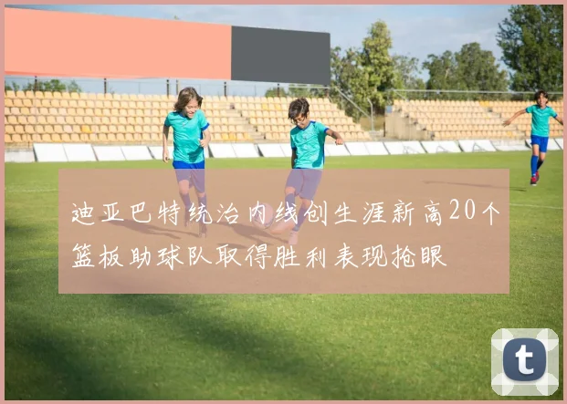 迪亚巴特统治内线创生涯新高20个篮板助球队取得胜利表现抢眼