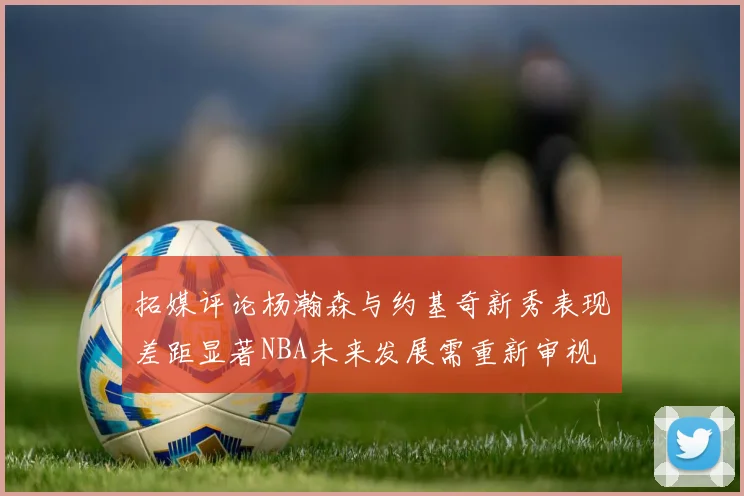拓媒评论杨瀚森与约基奇新秀表现差距显著NBA未来发展需重新审视