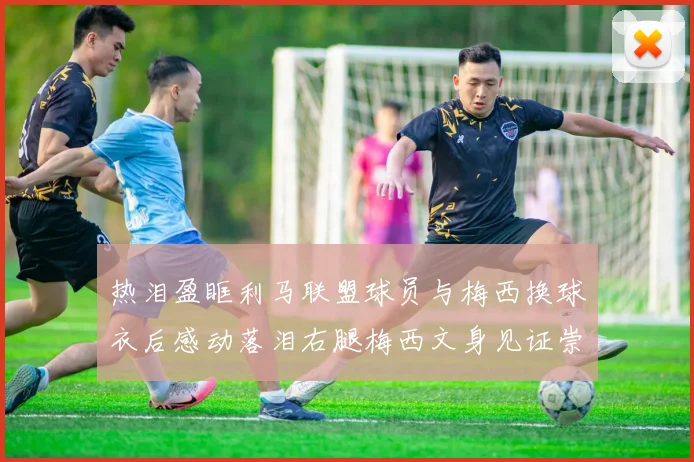 热泪盈眶利马联盟球员与梅西换球衣后感动落泪右腿梅西文身见证崇拜之情