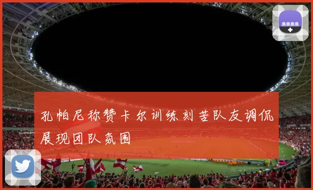 孔帕尼称赞卡尔训练刻苦队友调侃展现团队氛围