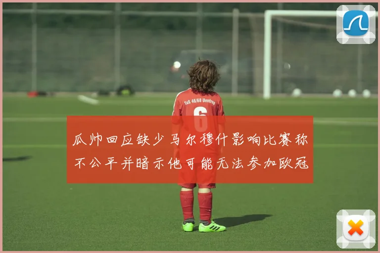 瓜帅回应缺少马尔穆什影响比赛称不公平并暗示他可能无法参加欧冠