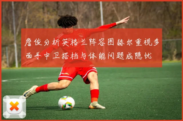 詹俊分析英格兰阵容图赫尔重视多面手中卫搭档与体能问题成隐忧