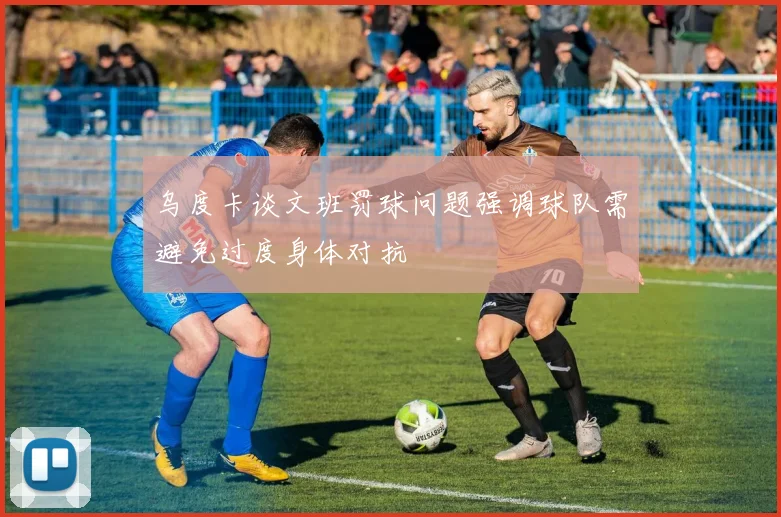 乌度卡谈文班罚球问题强调球队需避免过度身体对抗