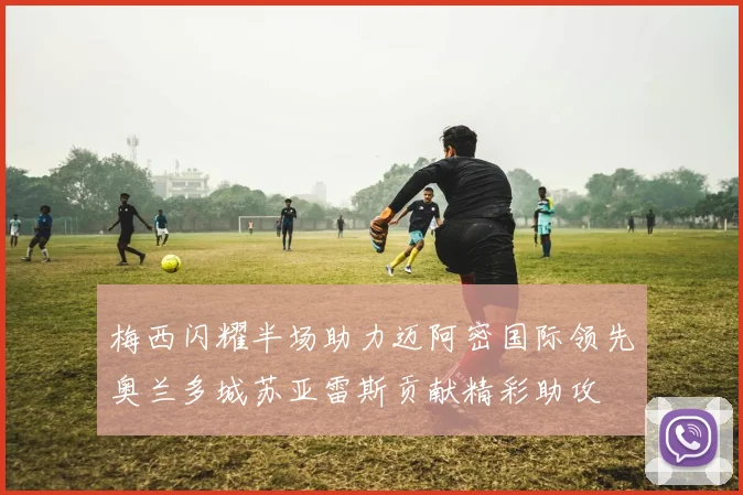 梅西闪耀半场助力迈阿密国际领先奥兰多城苏亚雷斯贡献精彩助攻
