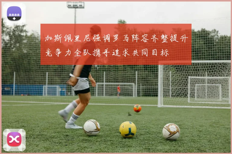 加斯佩里尼强调罗马阵容齐整提升竞争力全队携手追求共同目标