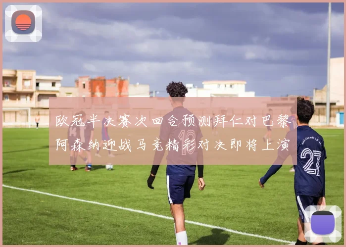 欧冠半决赛次回合预测拜仁对巴黎阿森纳迎战马竞精彩对决即将上演