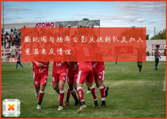 蒯纪闻与杨希合影庆祝新队友加入重温老友情谊