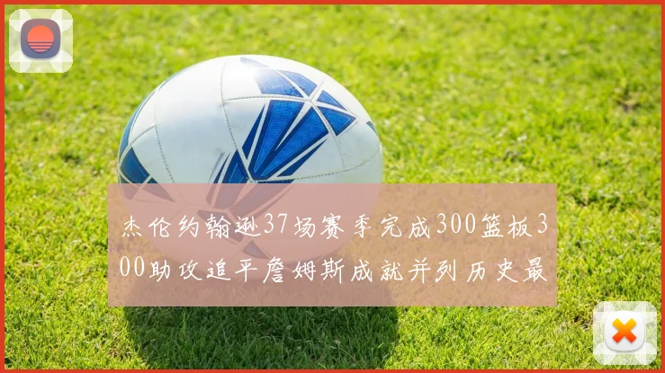 杰伦约翰逊37场赛季完成300篮板300助攻追平詹姆斯成就并列历史最快前锋