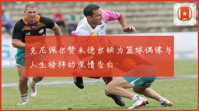 克尼佩尔赞米德尔顿为篮球偶像与人生榜样的深情告白