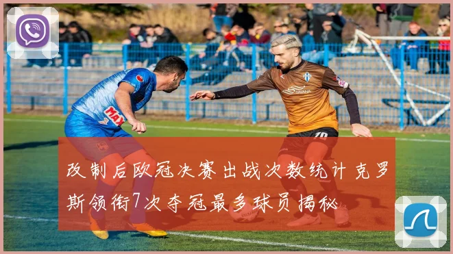 改制后欧冠决赛出战次数统计克罗斯领衔7次夺冠最多球员揭秘