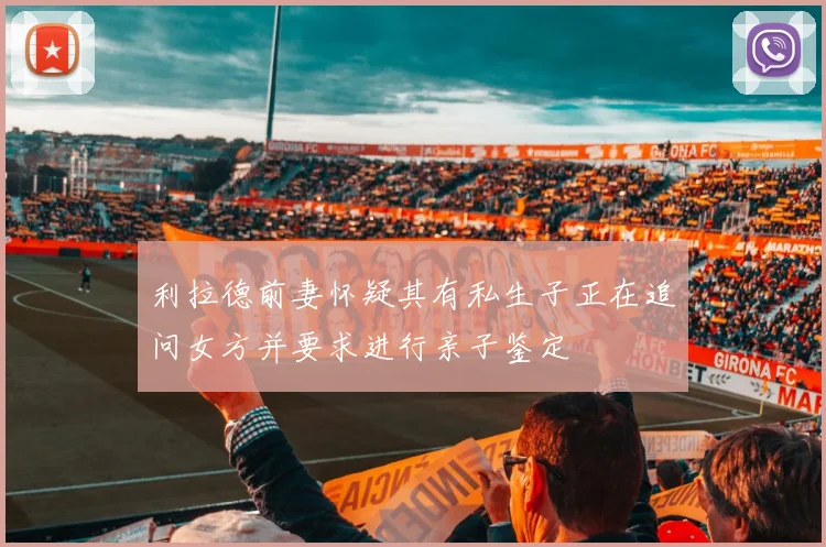 利拉德前妻怀疑其有私生子正在追问女方并要求进行亲子鉴定