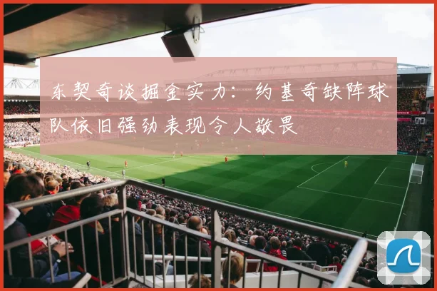 东契奇谈掘金实力：约基奇缺阵球队依旧强劲表现令人敬畏