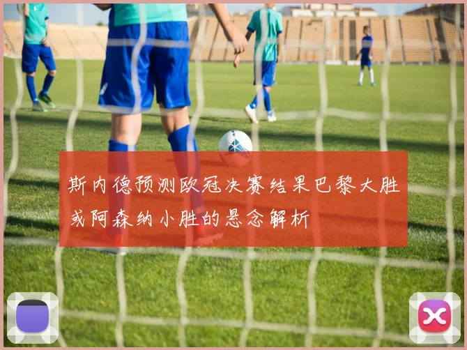 斯内德预测欧冠决赛结果巴黎大胜或阿森纳小胜的悬念解析