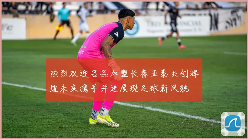 热烈欢迎吕品加盟长春亚泰共创辉煌未来携手并进展现足球新风貌