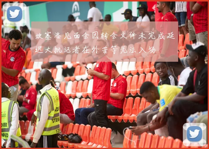 坎塞洛见面会因转会文件未完成延迟大批记者在外苦等无法入场