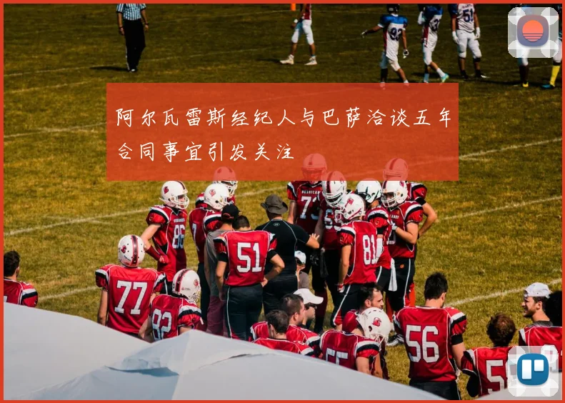 阿尔瓦雷斯经纪人与巴萨洽谈五年合同事宜引发关注