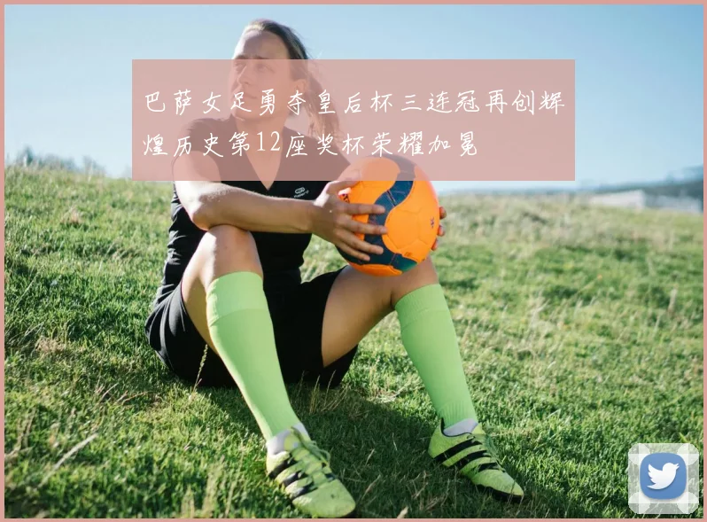 巴萨女足勇夺皇后杯三连冠再创辉煌历史第12座奖杯荣耀加冕